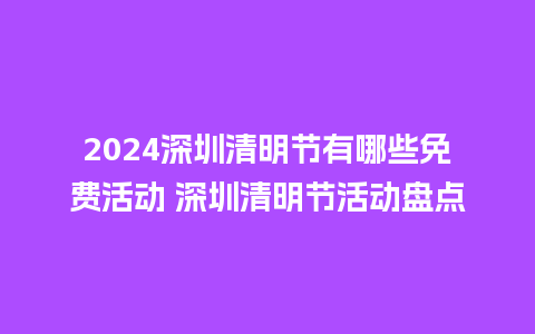 2024深圳清明节有哪些免费活动 深圳清明节活动盘点