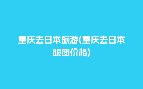 重庆去日本旅游(重庆去日本跟团价格)