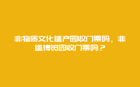 非物质文化遗产园收门票吗，非遗博览园收门票吗？