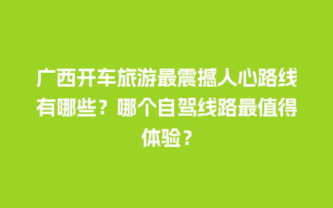 广西开车旅游最震撼人心路线有哪些？哪个自驾线路最值得体验？