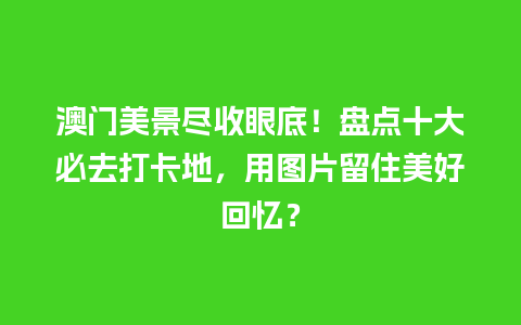 澳门美景尽收眼底！盘点十大必去打卡地，用图片留住美好回忆？