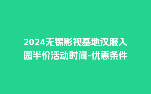 2024无锡影视基地汉服入园半价活动时间-优惠条件