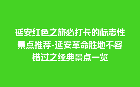 延安红色之旅必打卡的标志性景点推荐-延安革命胜地不容错过之经典景点一览