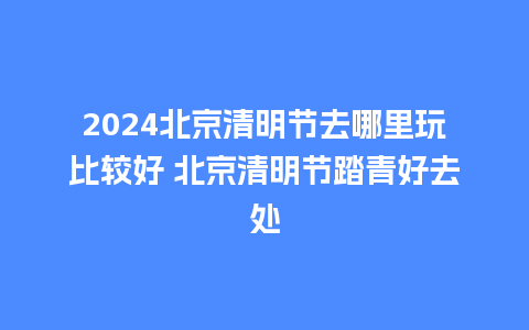 2024北京清明节去哪里玩比较好 北京清明节踏青好去处