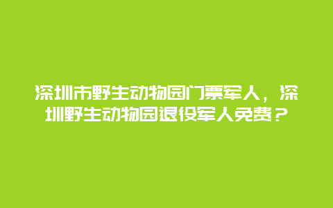 深圳市野生动物园门票军人，深圳野生动物园退役军人免费？