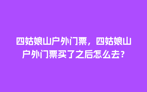 四姑娘山户外门票，四姑娘山户外门票买了之后怎么去？