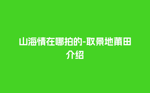 山海情在哪拍的-取景地莆田介绍