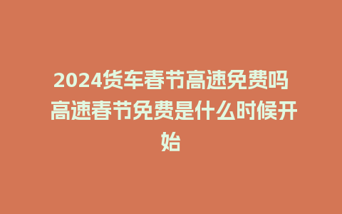 2024货车春节高速免费吗 高速春节免费是什么时候开始