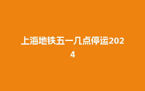 上海地铁五一几点停运2024