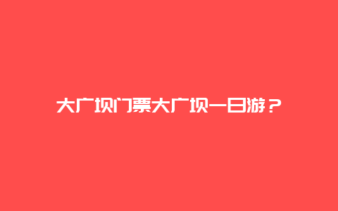 大广坝门票大广坝一日游？