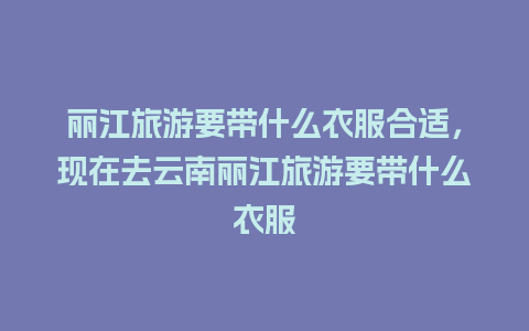 丽江旅游要带什么衣服合适，现在去云南丽江旅游要带什么衣服