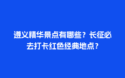 遵义精华景点有哪些？长征必去打卡红色经典地点？