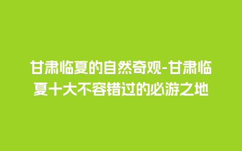 甘肃临夏的自然奇观-甘肃临夏十大不容错过的必游之地