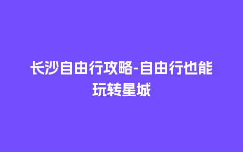 长沙自由行攻略-自由行也能玩转星城