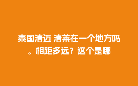 泰国清迈 清莱在一个地方吗。相距多远？这个是哪