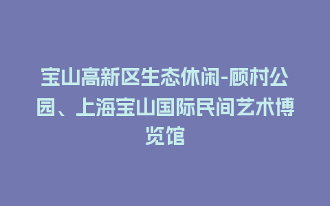 宝山高新区生态休闲-顾村公园、上海宝山国际民间艺术博览馆