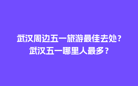 武汉周边五一旅游最佳去处？武汉五一哪里人最多？