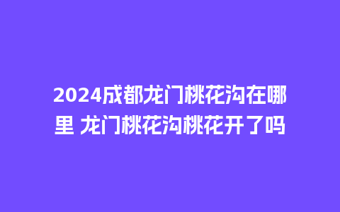 2024成都龙门桃花沟在哪里 龙门桃花沟桃花开了吗