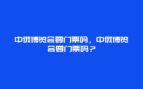 中俄博览会要门票吗，中俄博览会要门票吗？