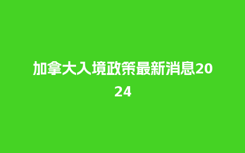 加拿大入境政策最新消息2024