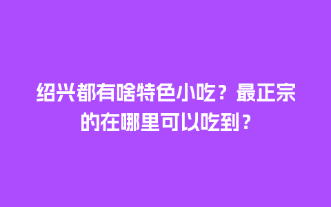 绍兴都有啥特色小吃？最正宗的在哪里可以吃到？