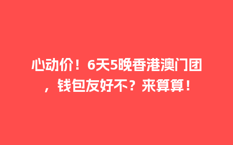 心动价！6天5晚香港澳门团，钱包友好不？来算算！