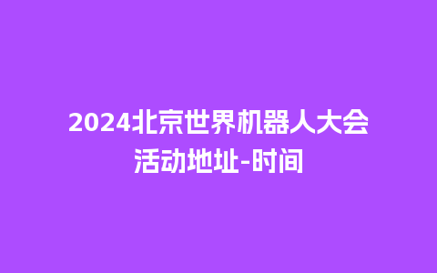 2024北京世界机器人大会活动地址-时间