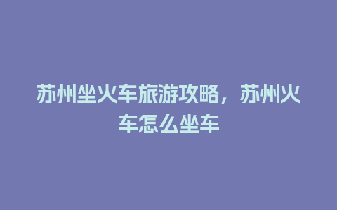 苏州坐火车旅游攻略，苏州火车怎么坐车