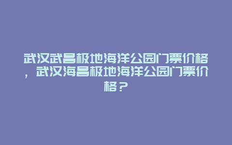 武汉武昌极地海洋公园门票价格，武汉海昌极地海洋公园门票价格？