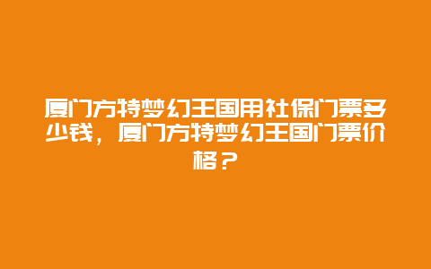 厦门方特梦幻王国用社保门票多少钱，厦门方特梦幻王国门票价格？