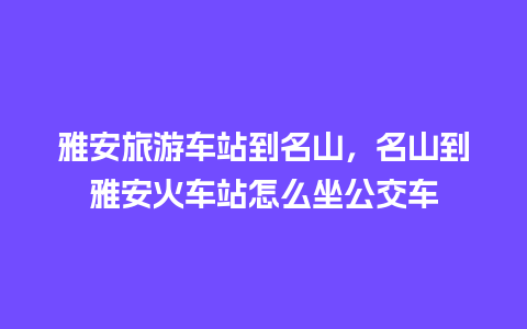 雅安旅游车站到名山，名山到雅安火车站怎么坐公交车