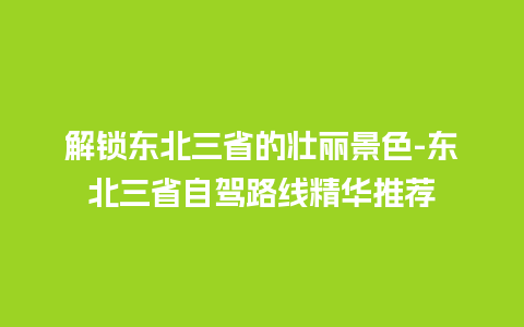 解锁东北三省的壮丽景色-东北三省自驾路线精华推荐