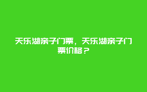 天乐湖亲子门票，天乐湖亲子门票价格？