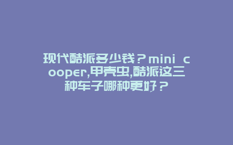 现代酷派多少钱？mini cooper,甲壳虫,酷派这三种车子哪种更好？