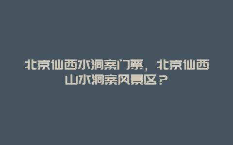 北京仙西水洞寨门票，北京仙西山水洞寨风景区？