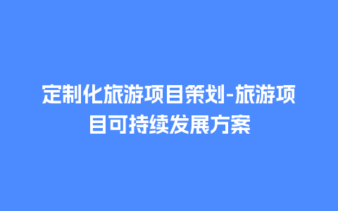 定制化旅游项目策划-旅游项目可持续发展方案