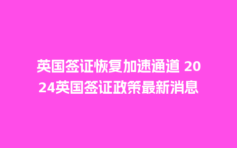 英国签证恢复加速通道 2024英国签证政策最新消息