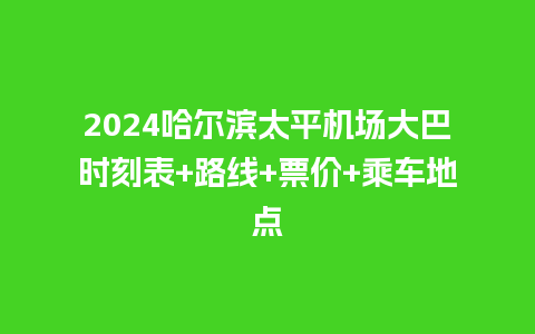 2024哈尔滨太平机场大巴时刻表+路线+票价+乘车地点