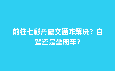 前往七彩丹霞交通咋解决？自驾还是坐班车？