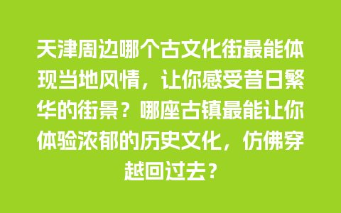 天津周边哪个古文化街最能体现当地风情，让你感受昔日繁华的街景？哪座古镇最能让你体验浓郁的历史文化，仿佛穿越回过去？