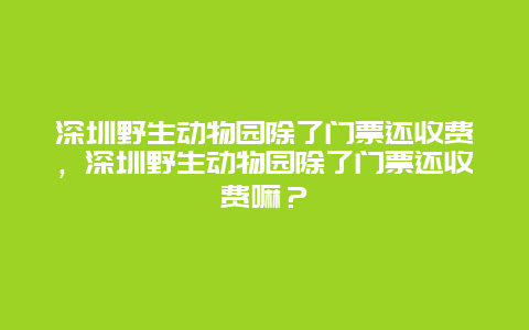 深圳野生动物园除了门票还收费，深圳野生动物园除了门票还收费嘛？