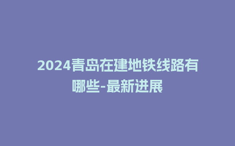 2024青岛在建地铁线路有哪些-最新进展