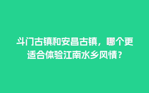 斗门古镇和安昌古镇，哪个更适合体验江南水乡风情？