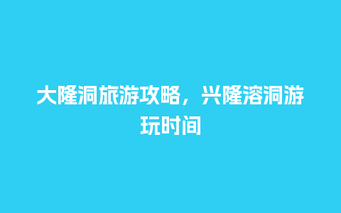 大隆洞旅游攻略，兴隆溶洞游玩时间