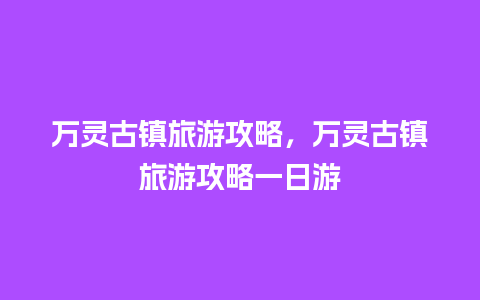 万灵古镇旅游攻略，万灵古镇旅游攻略一日游