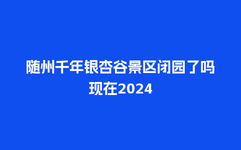 随州千年银杏谷景区闭园了吗现在2024