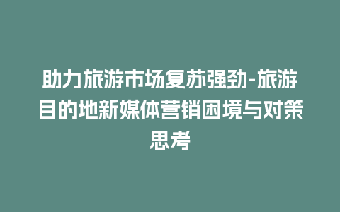 助力旅游市场复苏强劲-旅游目的地新媒体营销困境与对策思考