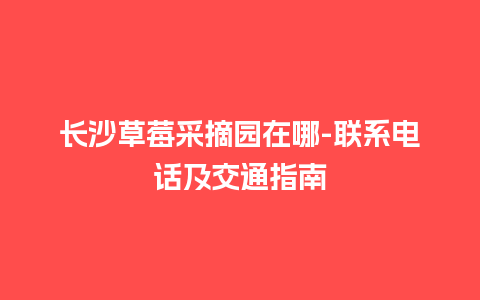 长沙草莓采摘园在哪-联系电话及交通指南