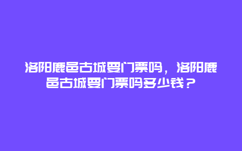 洛阳鹿邑古城要门票吗，洛阳鹿邑古城要门票吗多少钱？