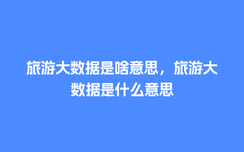 旅游大数据是啥意思，旅游大数据是什么意思